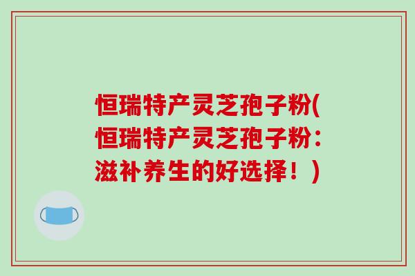 恒瑞特产灵芝孢子粉(恒瑞特产灵芝孢子粉:滋补养生的好选择!)-第1张图片-破壁灵芝孢子粉研究指南 恒瑞特产灵芝孢子粉(恒瑞特产灵芝孢子粉:滋补养生的好选择!)-第1张图片-破壁灵芝孢子粉研究指南