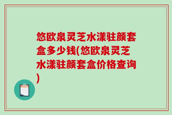 悠欧泉灵芝水漾驻颜套盒多少钱(悠欧泉灵芝水漾驻颜套盒价格查询)-第1张图片-破壁灵芝孢子粉研究指南 悠欧泉灵芝水漾驻颜套盒多少钱(悠欧泉灵芝水漾驻颜套盒价格查询)-第1张图片-破壁灵芝孢子粉研究指南