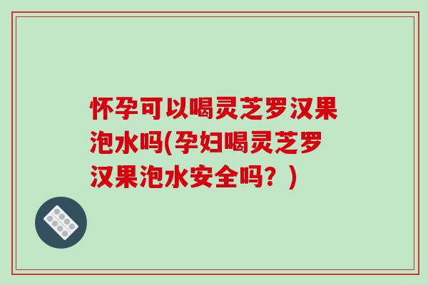 怀孕可以喝灵芝罗汉果泡水吗(孕妇喝灵芝罗汉果泡水安全吗？)-第1张图片-破壁灵芝孢子粉研究指南