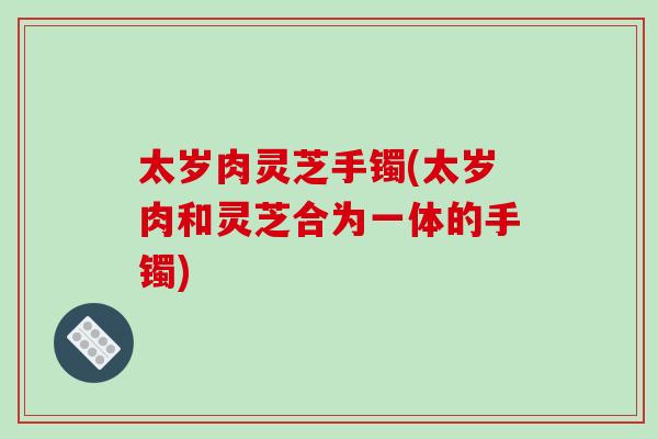 太岁肉灵芝手镯(太岁肉和灵芝合为一体的手镯)-第1张图片-破壁灵芝孢子粉研究指南 太岁肉灵芝手镯(太岁肉和灵芝合为一体的手镯)-第1张图片-破壁灵芝孢子粉研究指南