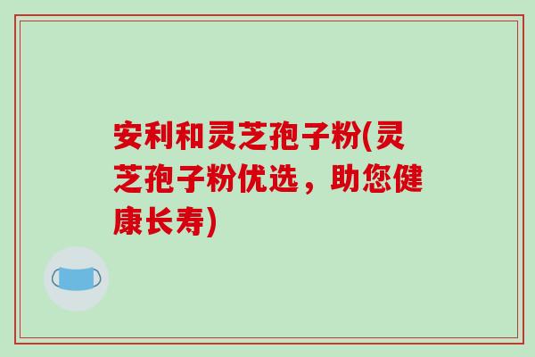 安利和灵芝孢子粉(灵芝孢子粉优选,助您健康长寿)-第1张图片-破壁灵芝孢子粉研究指南 安利和灵芝孢子粉(灵芝孢子粉优选,助您健康长寿)-第1张图片-破壁灵芝孢子粉研究指南