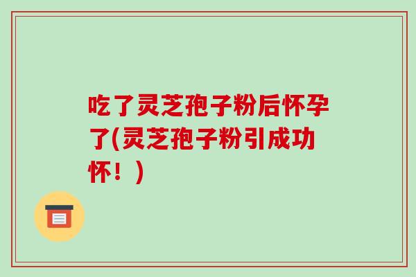 吃了灵芝孢子粉后怀孕了(灵芝孢子粉引成功怀!)-第1张图片-破壁灵芝孢子粉研究指南 吃了灵芝孢子粉后怀孕了(灵芝孢子粉引成功怀!)-第1张图片-破壁灵芝孢子粉研究指南