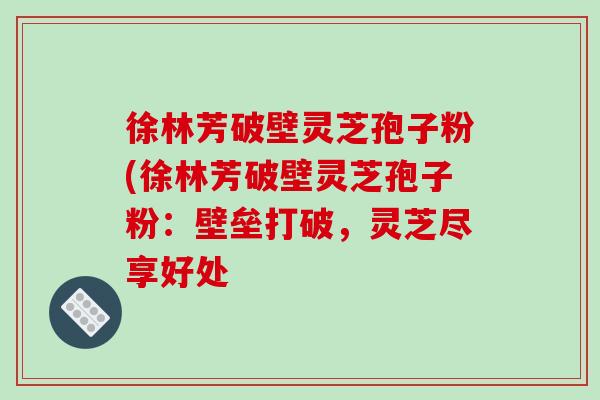 徐林芳破壁灵芝孢子粉(徐林芳破壁灵芝孢子粉:壁垒打破,灵芝尽享好处-第1张图片-破壁灵芝孢子粉研究指南 徐林芳破壁灵芝孢子粉(徐林芳破壁灵芝孢子粉:壁垒打破,灵芝尽享好处-第1张图片-破壁灵芝孢子粉研究指南