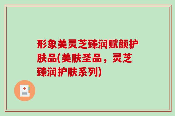 形象美灵芝臻润赋颜护肤品(美肤圣品,灵芝臻润护肤系列)-第1张图片-破壁灵芝孢子粉研究指南 形象美灵芝臻润赋颜护肤品(美肤圣品,灵芝臻润护肤系列)-第1张图片-破壁灵芝孢子粉研究指南