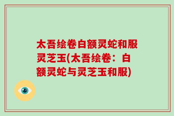 太吾绘卷白额灵蛇和服灵芝玉(太吾绘卷:白额灵蛇与灵芝玉和服)-第1张图片-破壁灵芝孢子粉研究指南 太吾绘卷白额灵蛇和服灵芝玉(太吾绘卷:白额灵蛇与灵芝玉和服)-第1张图片-破壁灵芝孢子粉研究指南