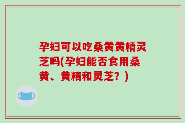 孕妇可以吃桑黄黄精灵芝吗(孕妇能否食用桑黄、黄精和灵芝？)-第1张图片-破壁灵芝孢子粉研究指南