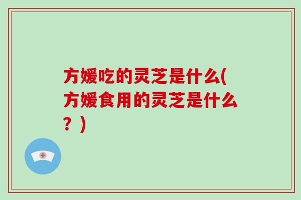 方媛吃的灵芝是什么(方媛食用的灵芝是什么？)-第1张图片-破壁灵芝孢子粉研究指南