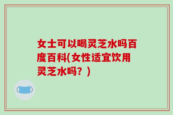 女士可以喝灵芝水吗百度百科(女性适宜饮用灵芝水吗?)-第1张图片-破壁灵芝孢子粉研究指南 女士可以喝灵芝水吗百度百科(女性适宜饮用灵芝水吗?)-第1张图片-破壁灵芝孢子粉研究指南