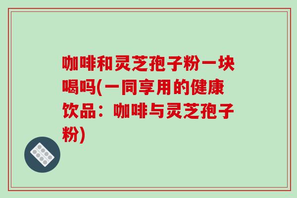 咖啡和灵芝孢子粉一块喝吗(一同享用的健康饮品:咖啡与灵芝孢子粉)-第1张图片-破壁灵芝孢子粉研究指南 咖啡和灵芝孢子粉一块喝吗(一同享用的健康饮品:咖啡与灵芝孢子粉)-第1张图片-破壁灵芝孢子粉研究指南