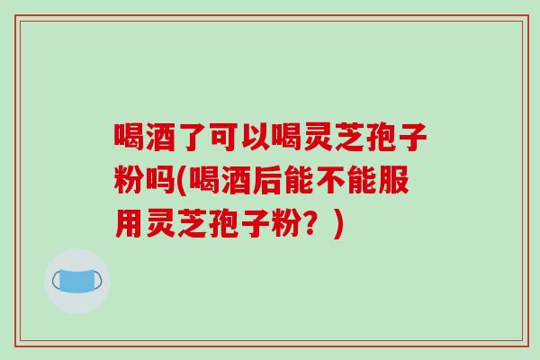 喝酒了可以喝灵芝孢子粉吗(喝酒后能不能服用灵芝孢子粉?)-第1张图片-破壁灵芝孢子粉研究指南 喝酒了可以喝灵芝孢子粉吗(喝酒后能不能服用灵芝孢子粉?)-第1张图片-破壁灵芝孢子粉研究指南