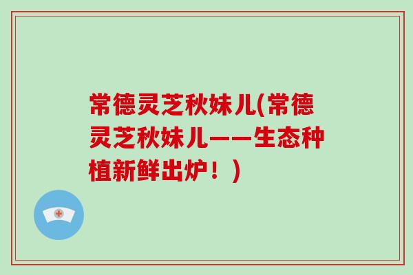 常德灵芝秋妹儿(常德灵芝秋妹儿——生态种植新鲜出炉!)-第1张图片-破壁灵芝孢子粉研究指南 常德灵芝秋妹儿(常德灵芝秋妹儿——生态种植新鲜出炉!)-第1张图片-破壁灵芝孢子粉研究指南