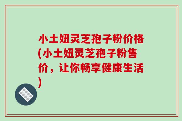 小土妞灵芝孢子粉价格(小土妞灵芝孢子粉售价，让你畅享健康生活)-第1张图片-破壁灵芝孢子粉研究指南