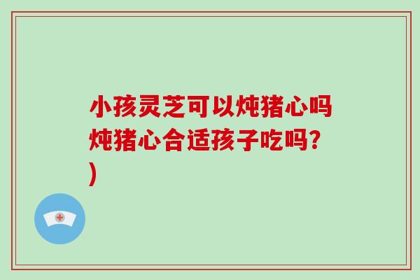 小孩灵芝可以炖猪心吗炖猪心合适孩子吃吗?)-第1张图片-破壁灵芝孢子粉研究指南 小孩灵芝可以炖猪心吗炖猪心合适孩子吃吗?)-第1张图片-破壁灵芝孢子粉研究指南