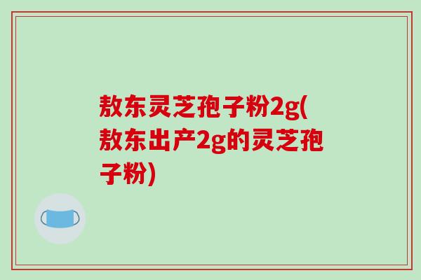 敖东灵芝孢子粉2g(敖东出产2g的灵芝孢子粉)-第1张图片-破壁灵芝孢子粉研究指南