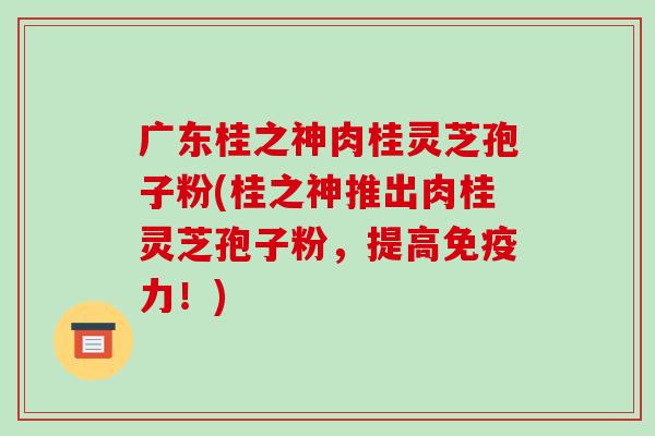 广东桂之神肉桂灵芝孢子粉(桂之神推出肉桂灵芝孢子粉，提高免疫力！)-第1张图片-破壁灵芝孢子粉研究指南