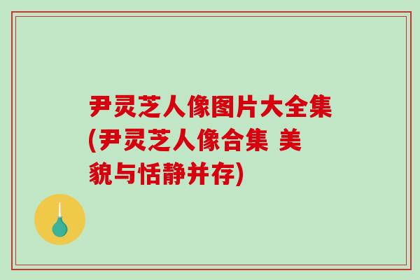尹灵芝人像图片大全集(尹灵芝人像合集 美貌与恬静并存)-第1张图片-破壁灵芝孢子粉研究指南
