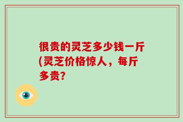 很贵的灵芝多少钱一斤(灵芝价格惊人，每斤多贵？-第1张图片-破壁灵芝孢子粉研究指南