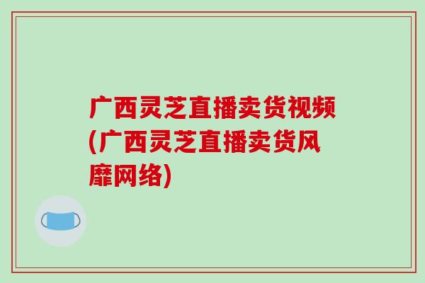 广西灵芝直播卖货视频(广西灵芝直播卖货风靡网络)-第1张图片-破壁灵芝孢子粉研究指南