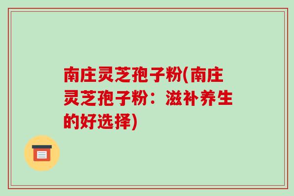 南庄灵芝孢子粉(南庄灵芝孢子粉:滋补养生的好选择)-第1张图片-破壁灵芝孢子粉研究指南 南庄灵芝孢子粉(南庄灵芝孢子粉:滋补养生的好选择)-第1张图片-破壁灵芝孢子粉研究指南