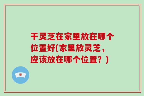 干灵芝在家里放在哪个位置好(家里放灵芝,应该放在哪个位置?)-第1张图片-破壁灵芝孢子粉研究指南 干灵芝在家里放在哪个位置好(家里放灵芝,应该放在哪个位置?)-第1张图片-破壁灵芝孢子粉研究指南