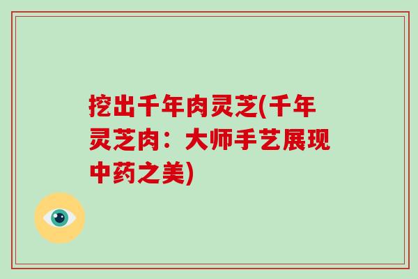 挖出千年肉灵芝(千年灵芝肉：大师手艺展现中药之美)-第1张图片-破壁灵芝孢子粉研究指南