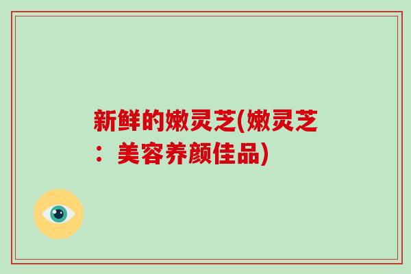 新鲜的嫩灵芝(嫩灵芝：美容养颜佳品)-第1张图片-破壁灵芝孢子粉研究指南