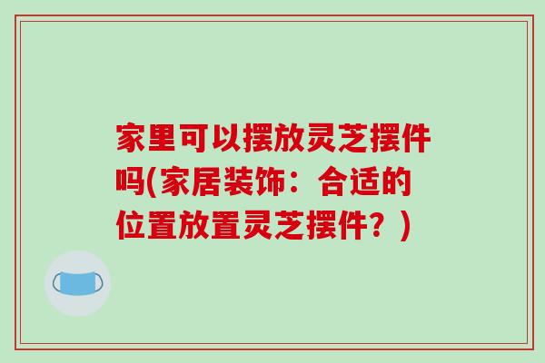 家里可以摆放灵芝摆件吗(家居装饰：合适的位置放置灵芝摆件？)-第1张图片-破壁灵芝孢子粉研究指南