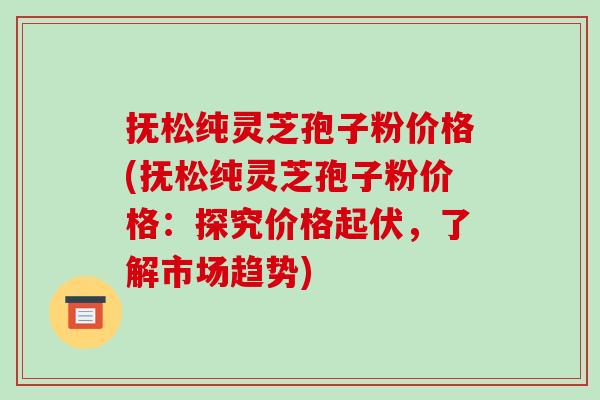 抚松纯灵芝孢子粉价格(抚松纯灵芝孢子粉价格：探究价格起伏，了解市场趋势)-第1张图片-破壁灵芝孢子粉研究指南