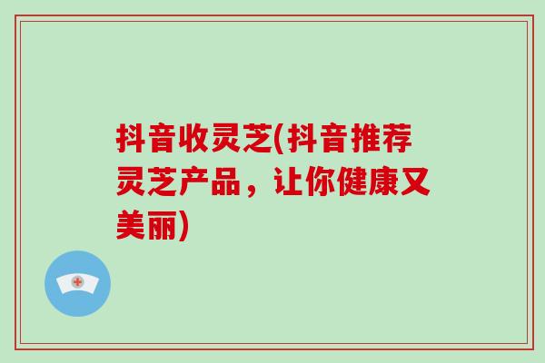 抖音收灵芝(抖音推荐灵芝产品,让你健康又美丽)-第1张图片-破壁灵芝孢子粉研究指南 抖音收灵芝(抖音推荐灵芝产品,让你健康又美丽)-第1张图片-破壁灵芝孢子粉研究指南