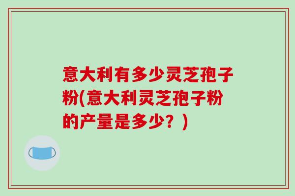 意大利有多少灵芝孢子粉(意大利灵芝孢子粉的产量是多少？)-第1张图片-破壁灵芝孢子粉研究指南