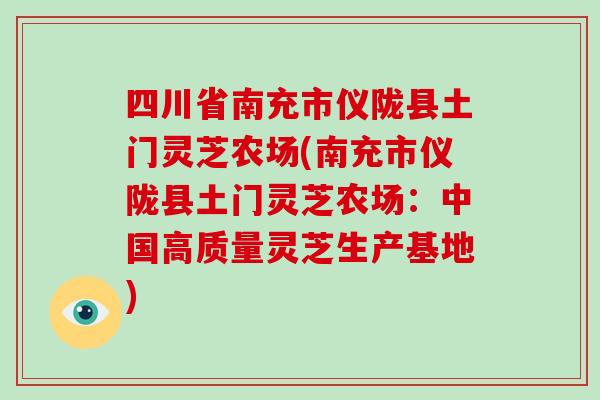 四川省南充市仪陇县土门灵芝农场(南充市仪陇县土门灵芝农场:中国高质量灵芝生产基地)-第1张图片-破壁灵芝孢子粉研究指南 四川省南充市仪陇县土门灵芝农场(南充市仪陇县土门灵芝农场:中国高质量灵芝生产基地)-第1张图片-破壁灵芝孢子粉研究指南