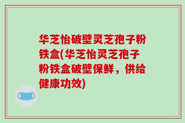 华芝怡破壁灵芝孢子粉铁盒(华芝怡灵芝孢子粉铁盒破壁保鲜,供给健康功效)-第1张图片-破壁灵芝孢子粉研究指南 华芝怡破壁灵芝孢子粉铁盒(华芝怡灵芝孢子粉铁盒破壁保鲜,供给健康功效)-第1张图片-破壁灵芝孢子粉研究指南