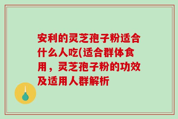 安利的灵芝孢子粉适合什么人吃(适合群体食用,灵芝孢子粉的功效及适用人群解析-第1张图片-破壁灵芝孢子粉研究指南 安利的灵芝孢子粉适合什么人吃(适合群体食用,灵芝孢子粉的功效及适用人群解析-第1张图片-破壁灵芝孢子粉研究指南
