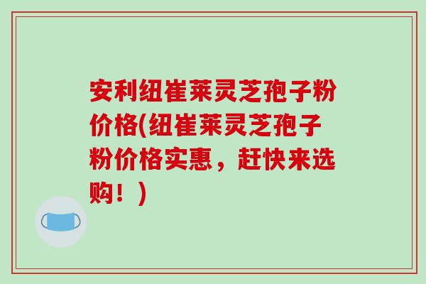 安利纽崔莱灵芝孢子粉价格(纽崔莱灵芝孢子粉价格实惠,赶快来选购!)-第1张图片-破壁灵芝孢子粉研究指南 安利纽崔莱灵芝孢子粉价格(纽崔莱灵芝孢子粉价格实惠,赶快来选购!)-第1张图片-破壁灵芝孢子粉研究指南