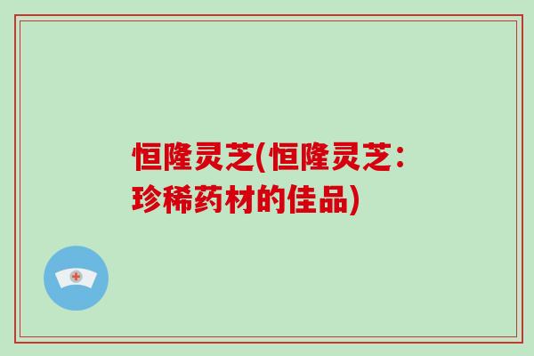 恒隆灵芝(恒隆灵芝：珍稀药材的佳品)-第1张图片-破壁灵芝孢子粉研究指南