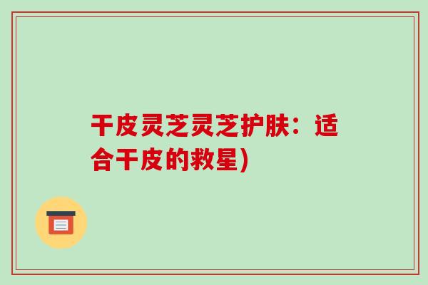 干皮灵芝灵芝护肤：适合干皮的救星)-第1张图片-破壁灵芝孢子粉研究指南