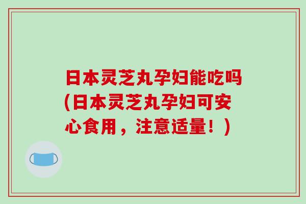 日本灵芝丸孕妇能吃吗(日本灵芝丸孕妇可安心食用，注意适量！)-第1张图片-破壁灵芝孢子粉研究指南