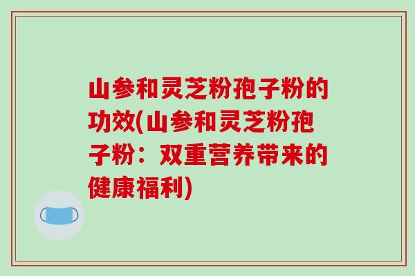 山参和灵芝粉孢子粉的功效(山参和灵芝粉孢子粉：双重营养带来的健康福利)-第1张图片-破壁灵芝孢子粉研究指南