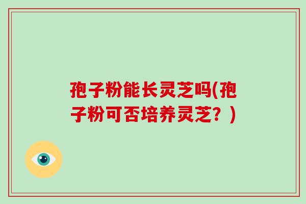 孢子粉能长灵芝吗(孢子粉可否培养灵芝?)-第1张图片-破壁灵芝孢子粉研究指南 孢子粉能长灵芝吗(孢子粉可否培养灵芝?)-第1张图片-破壁灵芝孢子粉研究指南