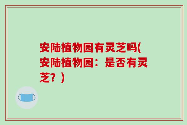 安陆植物园有灵芝吗(安陆植物园：是否有灵芝？)-第1张图片-破壁灵芝孢子粉研究指南