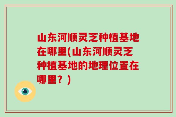 山东河顺灵芝种植基地在哪里(山东河顺灵芝种植基地的地理位置在哪里?)-第1张图片-破壁灵芝孢子粉研究指南 山东河顺灵芝种植基地在哪里(山东河顺灵芝种植基地的地理位置在哪里?)-第1张图片-破壁灵芝孢子粉研究指南