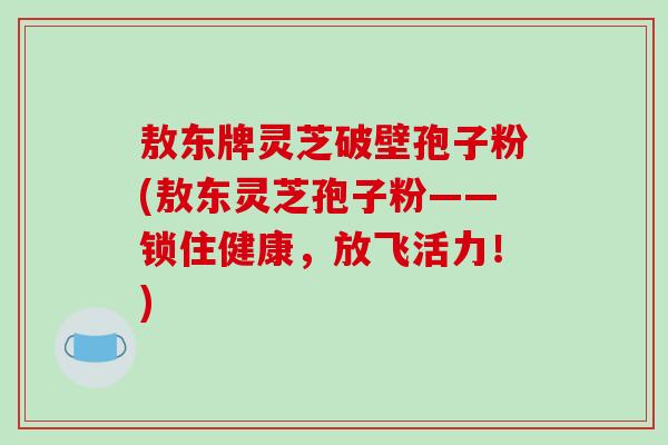 敖东牌灵芝破壁孢子粉(敖东灵芝孢子粉——锁住健康,放飞活力!)-第1张图片-破壁灵芝孢子粉研究指南 敖东牌灵芝破壁孢子粉(敖东灵芝孢子粉——锁住健康,放飞活力!)-第1张图片-破壁灵芝孢子粉研究指南