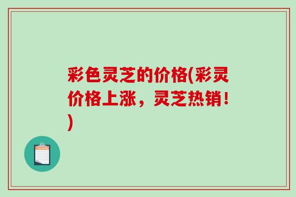 彩色灵芝的价格(彩灵价格上涨,灵芝热销!)-第1张图片-破壁灵芝孢子粉研究指南 彩色灵芝的价格(彩灵价格上涨,灵芝热销!)-第1张图片-破壁灵芝孢子粉研究指南