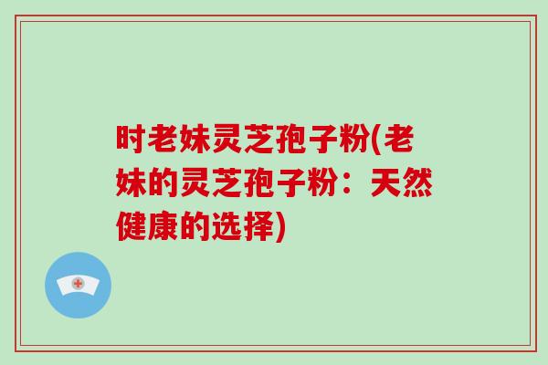 时老妹灵芝孢子粉(老妹的灵芝孢子粉:天然健康的选择)-第1张图片-破壁灵芝孢子粉研究指南 时老妹灵芝孢子粉(老妹的灵芝孢子粉:天然健康的选择)-第1张图片-破壁灵芝孢子粉研究指南