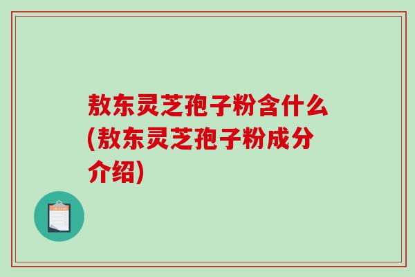 敖东灵芝孢子粉含什么(敖东灵芝孢子粉成分介绍)-第1张图片-破壁灵芝孢子粉研究指南 敖东灵芝孢子粉含什么(敖东灵芝孢子粉成分介绍)-第1张图片-破壁灵芝孢子粉研究指南