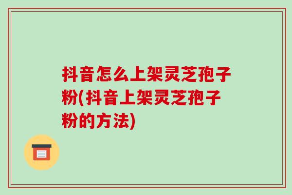 抖音怎么上架灵芝孢子粉(抖音上架灵芝孢子粉的方法)-第1张图片-破壁灵芝孢子粉研究指南
