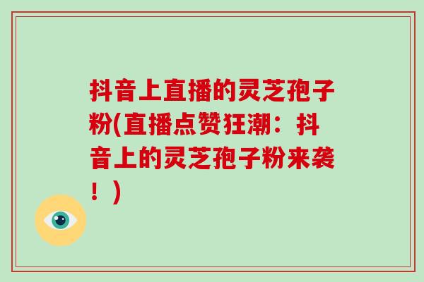 抖音上直播的灵芝孢子粉(直播点赞狂潮:抖音上的灵芝孢子粉来袭!)-第1张图片-破壁灵芝孢子粉研究指南 抖音上直播的灵芝孢子粉(直播点赞狂潮:抖音上的灵芝孢子粉来袭!)-第1张图片-破壁灵芝孢子粉研究指南
