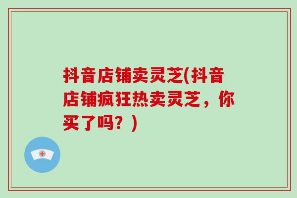抖音店铺卖灵芝(抖音店铺疯狂热卖灵芝，你买了吗？)-第1张图片-破壁灵芝孢子粉研究指南