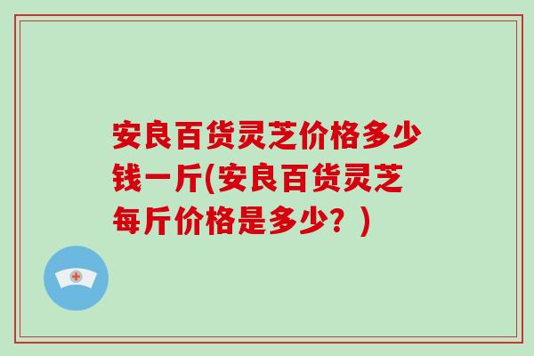 安良百货灵芝价格多少钱一斤(安良百货灵芝每斤价格是多少？)-第1张图片-破壁灵芝孢子粉研究指南