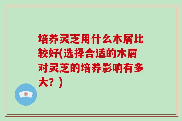 培养灵芝用什么木屑比较好(选择合适的木屑对灵芝的培养影响有多大？)-第1张图片-破壁灵芝孢子粉研究指南